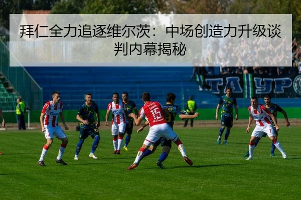 拜仁全力追逐维尔茨：中场创造力升级谈判内幕揭秘