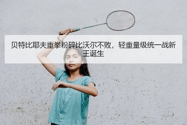 贝特比耶夫重拳粉碎比沃尔不败，轻重量级统一战新王诞生