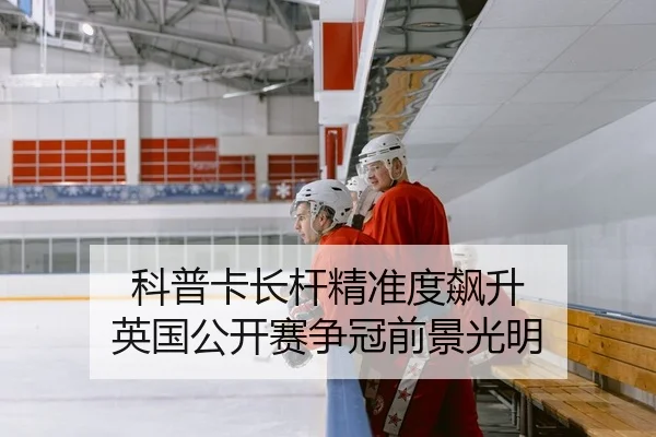 科普卡长杆精准度飙升 英国公开赛争冠前景光明